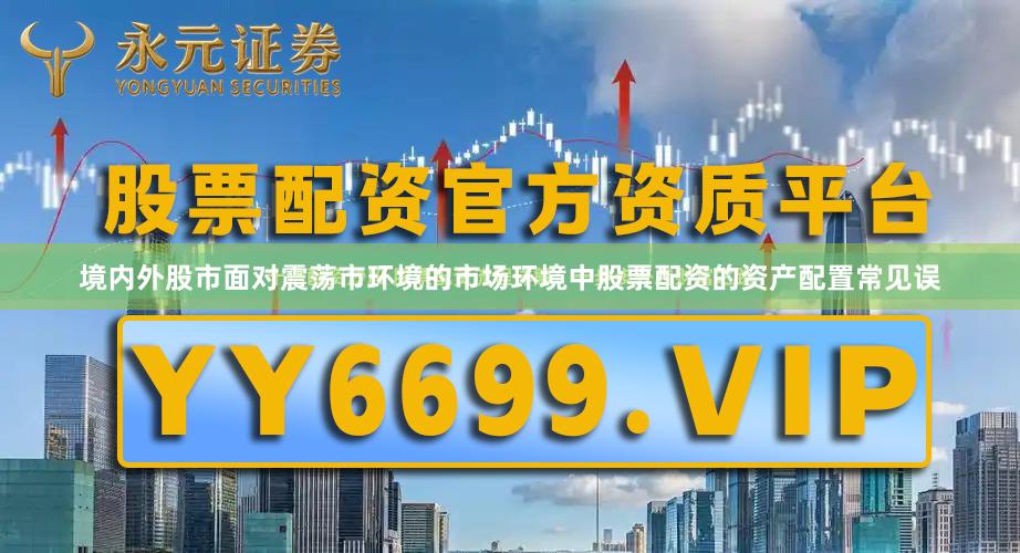 境内外股市面对震荡市环境的市场环境中股票配资的资产配置常见误