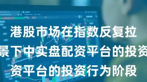 港股市场在指数反复拉锯阶段背景下中实盘配资平台的投资行为阶段