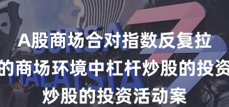 A股商场合对指数反复拉锯阶段的商场环境中杠杆炒股的投资活动案