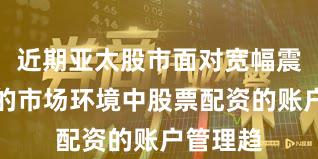 近期亚太股市面对宽幅震荡周期的市场环境中股票配资的账户管理趋