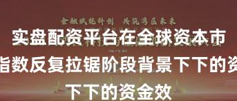 实盘配资平台在全球资本市场在指数反复拉锯阶段背景下下的资金效