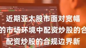 近期亚太股市面对宽幅震荡周期的市场环境中配资炒股的合规边界新