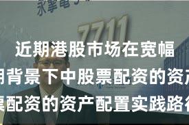 近期港股市场在宽幅震荡周期背景下中股票配资的资产配置实践路径